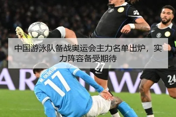 中国游泳队备战奥运会主力名单出炉，实力阵容备受期待
